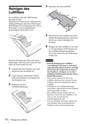 Page 5810Reinigen des Luftfilters
Reinigen des  
Luftfilters
Der Luftfilter sollte alle 1000 Stunden 
gereinigt werden. 
Entfernen Sie Staub auf der Außenseite der 
Lüftungsöffnungen mit einem Staubsauger.
1000 Stunden ist ein Näherungswert. Dieser 
Wert hängt von der Umgebung und 
Benutzungsart des Projektors ab.
Wenn das Reinigen des Filters mit einem 
Staubsauger schwierig wird, bauen Sie den 
Filter aus und waschen Sie ihn.
1Schalten Sie den Projektor aus, und 
ziehen Sie das Netzkabel ab. 
2Legen Sie eine...