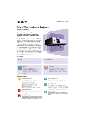 Page 1MODEL VPL-
CX80
Bright XGA Installation Projector
3000 ANSI lumen
This smart, stylish projector offers a range of
features that make it suitable for standard
installation, integration in AV systems, or for
portable use.
The VPL-CX80 offers a high brightness of 3000 ANSI
lumens to display bright pictures in large rooms, even
where there is a high level of ambient light. Native
XGA resolution ensures clear display of detail while
an extremely quiet fan, at just 28dB, ensures the
projector will not distract...