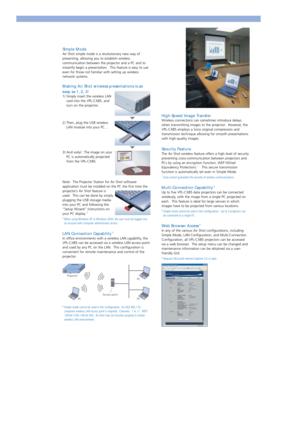 Page 3Simple Mode
Air Shot simple mode is a revolutionary new way of
presenting, allowing you to establish wireless
communication between the projector and a PC and to
instantly begin a presentation.  This feature is easy to use
even for those not familiar with setting up wireless
network systems. 
Making Air Shot wireless presentations is as
easy as 1, 2, 3!
1) Simply insert the wireless LAN
card into the VPL-CX85, and
turn on the projector.
2) Then, plug the USB wireless
LAN module into your PC...
3) And...