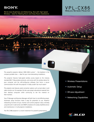 Page 1•Wireless Presentations 
•Automatic Setup 
•Off-axis Adjustment 
•Networking Capabilities
VPL-CX86 
WIRELESSNETWORKPROJECTOR
This powerful projector delivers 3000 ANSI Lumens*1– the brightest in the
compact portable class — ideal for your most demanding installations. 
This projector features high-speed wireless access based on the industry
standard 802.11b/g wireless protocols, and comes with the wireless device for
your computer and the self-configuring software that forms a secure
communication link...