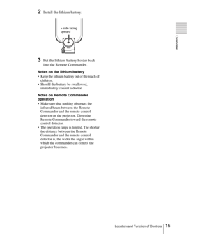 Page 1515Location and Function of Controls
Overview
2Install the lithium battery.
3Put the lithium battery holder back 
into the Remote Commander.
Notes on the lithium battery
 Keep the lithium battery out of the reach of 
children.
 Should the battery be swallowed, 
immediately consult a doctor.
Notes on Remote Commander 
operation
 Make sure that nothing obstructs the 
infrared beam between the Remote 
Commander and the remote control 
detector on the projector. Direct the 
Remote Commander toward the...