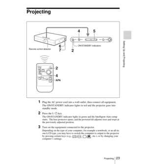 Page 2323Projecting
Setting Up and Projecting
Projecting
1Plug the AC power cord into a wall outlet, then connect all equipment.
The ON/STANDBY indicator lights in red and the projector goes into 
standby mode. 
2Press the I / 1 key.
The ON/STANDBY indicator lights in green and the Intelligent Auto-setup 
starts.  The lens protector opens, and the powered tilt adjuster rises and stops at 
the previously adjusted position.
3Turn on the equipment connected to the projector.
Depending on the type of your computer,...