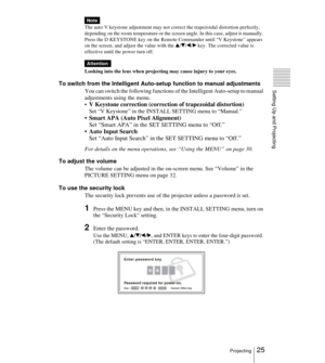 Page 2525Projecting
Setting Up and Projecting
The auto V keystone adjustment may not correct the trapezoidal distortion perfectly, 
depending on the room temperature or the screen angle. In this case, adjust it manually. 
Press the D KEYSTONE key on the Remote Commander until “V Keystone” appears 
on the screen, and adjust the value with the 
v/V/b/B key. The corrected value is 
effective until the power turn off.
Looking into the lens when projecting may cause injury to your eyes.
To switch from the...