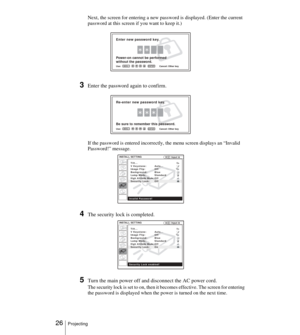 Page 26 26Projecting
Next, the screen for entering a new password is displayed. (Enter the current 
password at this screen if you want to keep it.)
3Enter the password again to confirm.
If the password is entered incorrectly, the menu screen displays an “Invalid 
Password!” message.
4The security lock is completed.
5Turn the main power off and disconnect the AC power cord.
The security lock is set to on, then it becomes effective. The screen for entering 
the password is displayed when the power is turned on...