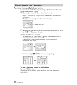 Page 28 28Projecting
To enlarge the image (Digital Zoom function)
You can select a point in the image to enlarge.  This function works when a 
signal from a computer is input.
This function does not work when a video signal is input.
1Project a normal image, and press the D ZOOM + key on the Remote 
Commander.
The digital zoom icon appears in the center of the image.
2Move the icon to the point on the image you want to enlarge. Use the arrow 
key (M/m/