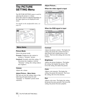 Page 32 32The PICTURE SETTING Menu
The PICTURE 
SETTING Menu
The PICTURE SETTING menu is used for 
adjusting the picture or volume. 
Items that cannot be adjusted depending on 
the input signal are not displayed in the 
menu. 
For details on the unadjustable items, see 
page 49.
Picture Mode
Selects the picture mode.
Dynamic: Emphasizes the contrast to 
produce a “dynamic” picture.
Standard: Normally select this setting.  If 
the picture has roughness with the 
“Dynamic” setting, this setting reduces 
the...