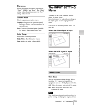Page 3333 The INPUT SETTING Menu
Adjustments and Settings Using the Menu
Sharpness
Selects the picture sharpness from among 
“High,” “Middle” and “Low.”  The “High” 
setting makes the picture sharp; the “Low” 
setting makes it soft.
Gamma Mode
Selects a gamma correction curve.
Graphics: Improves the reproduction of 
halftones. Photos can be reproduced in 
natural tones.
Text: Contrasts black and white. Suitable 
for images that contain lots of text.
Color Temp.
Adjusts the color temperature.
High: Makes the...