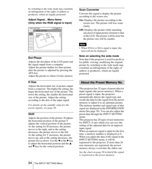 Page 34 34The INPUT SETTING Menu
by switching to the wide mode may constitute 
an infringement of the rights of authors or 
producers, which are legally protected.
Adjust Signal... Menu Items
(Only when the RGB signal is input)
Dot Phase
Adjusts the dot phase of the LCD panel and 
the signal output from a computer. 
Adjust the picture further for finer picture 
after the picture is adjusted by pressing the 
APA key.
Adjust the picture to where it looks clearest. 
H Size
Adjusts the horizontal size of picture...