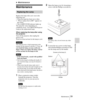 Page 3939Maintenance
Maintenance
BMaintenance
Maintenance
Replace the lamp with a new one in the 
following case.
 When the lamp has burnt out or dims
  “Please replace the LAMP.” appears on 
the screen
 The LAMP/COVER indicator lights up
The lamp life varies depending on 
conditions of use.  Use LMP-E180 Projector 
Lamp as the replacement lamp.
When replacing the lamp after using 
the projector
Turn off the projector, then unplug the 
power cord.
Wait for at least an hour for the lamp to cool.
The lamp...