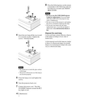 Page 40 40Maintenance
4Insert the new lamp all the way in until 
it is securely in place. Tighten the 
screws.  Fold the handle. 
 Be careful not to touch the glass surface 
of the lamp.
 The power will not turn on if the lamp is 
not secured properly.
5Close the lamp cover and tighten the 
screws.
6Turn the projector back over.
7Connect the power cord.  The ON/
STANDBY indicator around the
 =/1 
key lights in red.
8Press the following keys on the remote 
commander in the following order for 
less than five...
