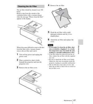 Page 4141Maintenance
Maintenance
The air filter should be cleaned every 500 
hours. 
Remove dust from the outside of the 
ventilation holes with a vacuum cleaner 
when the message “Please clean the filter” 
appears in the display.
When it becomes difficult to remove the dust 
from the filter with a vacuum cleaner, 
remove the air filter and wash it.
1Turn off the power and unplug the 
power cord. 
2Place a protective sheet (cloth) 
beneath the projector and turn the 
projector over.
3Remove the air filter...