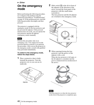 Page 46 46On the emergency mode
BOther
On the emergency 
mode
Before performing the following procedure, 
try to diagnose the problem using the 
instructions described in “Troubleshooting” 
on page 42. If the problem persists, read and 
following procedure thoroughly and then 
proceed.
The projector is equipped with the 
emergency mode for the lens protector and 
the powered tilt adjuster. If the powered 
function does not work, you can operate the 
lens protector and the tilt adjuster 
(emergency mode)...