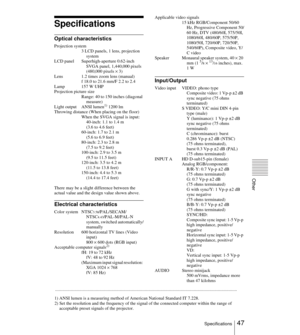 Page 4747Specifications
Other
Specifications
Optical characteristics
Projection system
3 LCD panels, 1 lens, projection 
system
LCD panel Superhigh-aperture 0.62-inch 
SVGA panel, 1,440,000 pixels 
(480,000 pixels × 3)
Lens 1.2 times zoom lens (manual)
f 18.0 to 21.6 mm/F 2.2 to 2.4
Lamp 157 W UHP
Projection picture size
Range: 40 to 150 inches (diagonal 
measure)
Light output ANSI lumen
1) 1200 lm   
Throwing distance (When placing on the floor)
When the SVGA signal is input:
40-inch: 1.1 to 1.4 m
(3.6 to 4.6...