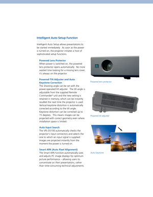 Page 3Intelligent Auto Setup Function  
Intelligent Auto Setup allows presentations to
be started immediately.  As soon as the power
is turned on, the projector initiates a host of
sophisticated setup functions.  
Powered Lens Protector  
When power is switched on, the powered
lens protector opens automatically.  No more
wasted time looking for a missing lens cover;
its always on the projector.  
Powered Tilt Adjuster and Auto
Keystone Correction  
The shooting angle can be set with the
power-operated tilt...