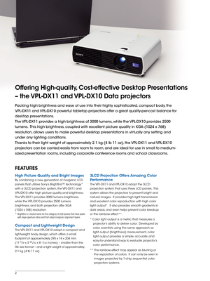 Page 2


Offering High-quality, Cost-effective Desktop Presentations 
– the VPL-DX11 and VPL-DX10 Data projectors 
Packing high brightness and ease of use into their highly sophisticated, compact body, the  
VPL-DX11 and VPL-DX10 powerful tabletop projectors offer a great quality-per-cost balance for 
desktop presentations.
The VPL-DX11 provides a high brightness of 3000 lumens, while the VPL-DX10 provides 2500 
lumens.  This high brightness, coupled with excellent picture quality in XGA (1024 x 768)...