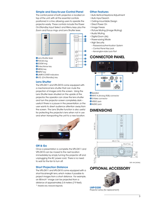 Page 3
3

Simple and Easy-to-use Control Panel
The control panel of both projectors is located on 
top of the unit, with all the essential controls 
positioned in a line, allowing users to operate the 
projector easily.  These controls include the Power 
On/Standby, Input Select, and Menu keys, plus the 
Zoom and Focus rings, and Lens Shutter lever. 
 
Lens Shutter
The VPL-DX11 and VPL-DX10 come equipped with 
a mechanical lens shutter that can mute the 
projection of images onto the screen.  Using the 
Lens...