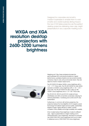 Page 2Designed for corporates and small to 
medium businesses to enable them to work 
smarter and create business-driving impact, 
the new D100 Series projectors are the perfect 
desktop projectors delivering clear crisp, bright 
presentations in any corporate meeting room.
MOBILE PROJECTOR RANGE
WXGA and XGA 
resolution desktop  projectors with 
2600-3200 lumens  brightness 
Weighing just 2.5kg, these professional projectors 
give businesses the most practical balance of great 
performance, portable...