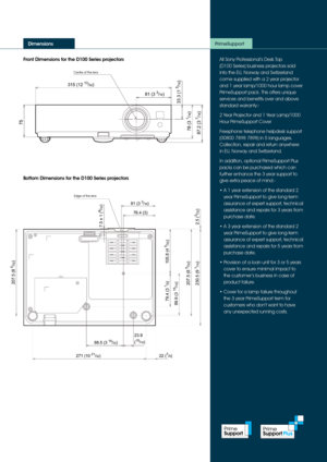 Page 5Front Dimensions for the D100 Series projectors
Dimensions
All Sony Professional’s Desk Top  
(D100 Series) business projectors sold 
into the EU, Norway and Switzerland 
come supplied with a 2 year projector 
and 1 year lamp/1000 hour lamp cover 
PrimeSupport pack. This offers unique 
services and benefits over and above 
standard warranty:-
2 Year Projector and 1 Year Lamp/1000 
Hour PrimeSupport Cover
Freephone telephone helpdesk support 
(00800 7898 7898) in 5 languages. 
Collection, repair and...