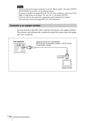 Page 120ES 18Conexión del proyector
 Ajuste la relación de aspecto mediante la opción “Modo amplio” del menú AJUSTE 
DE ENTRADA de acuerdo con la señal de entrada.
 Si conecta la unidad a un equipo RVA de 15k o de vídeo compuesto, seleccione Vídeo 
GBR o Componente con el ajuste “Sel. señ. ent. A” del menú AJUSTE.
 Utilice la señal de sincronización compuesta cuando introduzca la señal de 
sincronización externa del equipo RVA de 15k/componente. 
En esta sección se describe cómo conectar el proyector a un...