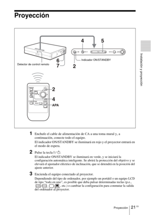 Page 12321 ESProyección
Instalación y proyección
Proyección
1Enchufe el cable de alimentación de CA a una toma mural y, a 
continuación, conecte todo el equipo.
El indicador ON/STANDBY se iluminará en rojo y el proyector entrará en 
el modo de espera. 
2Pulse la tecla I / 1.
El indicador ON/STANDBY se iluminará en verde, y se iniciará la 
configuración automática inteligente. Se abrirá la protección del objetivo y se 
elevará el ajustador eléctrico de inclinación, que se detendrá en la posición del 
ajuste...