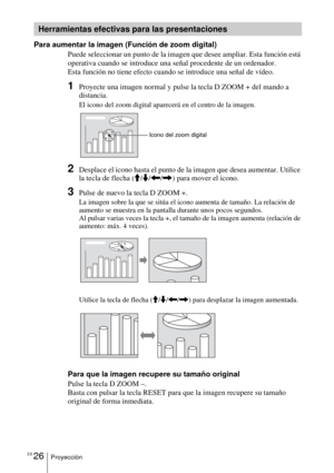 Page 128ES 26Proyección
Para aumentar la imagen (Función de zoom digital)
Puede seleccionar un punto de la imagen que desee ampliar. Esta función está 
operativa cuando se introduce una señal procedente de un ordenador.
Esta función no tiene efecto cuando se introduce una señal de vídeo.
1Proyecte una imagen normal y pulse la tecla D ZOOM + del mando a 
distancia.
El icono del zoom digital aparecerá en el centro de la imagen.
2Desplace el icono hasta el punto de la imagen que desea aumentar. Utilice 
la tecla de...