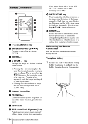 Page 14GB 14Location and Function of Controls
1I / 1 (on/standby) key
2ENTER/arrow key (
v/V/b/B)
Press the center of the key to use 
ENTER.
3MENU key
4D ZOOM +/
– key
Enlarges the image at a desired location 
on the screen.
+: Pressing the + key once displays the 
icon. This icon indicates the point you 
want to enlarge.  Use an arrow key (v
/
V/b/B) to move the icon to the point 
to be enlarged.  Press the + key 
repeatedly until the image is enlarged 
to your requirements.
–:Pressing the – key reduces an...