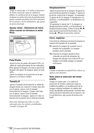 Page 134ES 32El menú AJUSTE DE ENTRADA
Tenga en cuenta que, si se utiliza el proyector 
de forma comercial o para la exhibición 
pública, la modificación de la imagen original 
mediante el cambio del modo de pantalla ancha 
puede constituir una infracción de los derechos 
de los autores o de los productores, que gozan 
de protección legal.
Ajustar señal... Elementos de menú
(Sólo cuando se introduce la señal 
RVA)
Fase Punto
Ajusta la fase de punto del panel LCD y la 
salida de señal procedente de un ordenador....