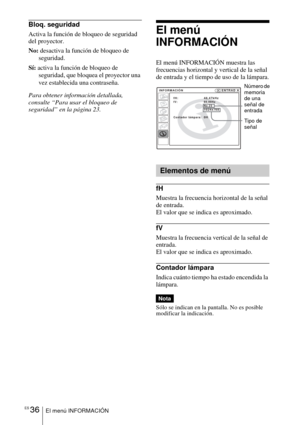 Page 138ES 36El menú INFORMACIÓN
Bloq. seguridad
Activa la función de bloqueo de seguridad 
del proyector.
No: desactiva la función de bloqueo de 
seguridad.
Sí: activa la función de bloqueo de 
seguridad, que bloquea el proyector una 
vez establecida una contraseña. 
Para obtener información detallada, 
consulte “Para usar el bloqueo de 
seguridad” en la página 23.El menú 
INFORMACIÓN
El menú INFORMACIÓN muestra las 
frecuencias horizontal y vertical de la señal 
de entrada y el tiempo de uso de la lámpara.
fH...