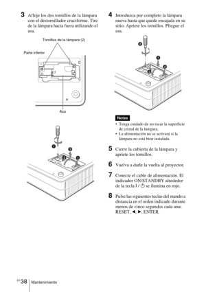 Page 140ES 38Mantenimiento
3Afloje los dos tornillos de la lámpara 
con el destornillador cruciforme. Tire 
de la lámpara hacia fuera utilizando el 
asa. 4Introduzca por completo la lámpara 
nueva hasta que quede encajada en su 
sitio. Apriete los tornillos. Pliegue el 
asa. 
 Tenga cuidado de no tocar la superficie 
de cristal de la lámpara.
 La alimentación no se activará si la 
lámpara no está bien instalada.
5Cierre la cubierta de la lámpara y 
apriete los tornillos.
6Vuelva a darle la vuelta al...