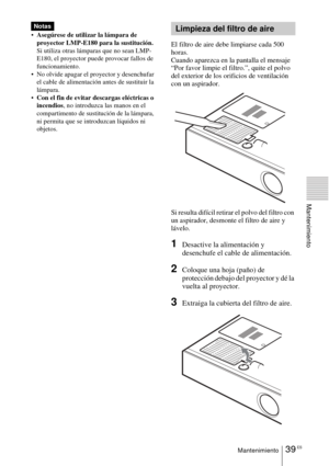 Page 14139 ESMantenimiento
Mantenimiento
Asegúrese de utilizar la lámpara de 
proyector LMP-E180 para la sustitución. 
Si utiliza otras lámparas que no sean LMP-
E180, el proyector puede provocar fallos de 
funcionamiento.
 No olvide apagar el proyector y desenchufar 
el cable de alimentación antes de sustituir la 
lámpara.
Con el fin de evitar descargas eléctricas o 
incendios, no introduzca las manos en el 
compartimento de sustitución de la lámpara, 
ni permita que se introduzcan líquidos ni 
objetos.
El...