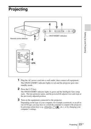 Page 2323 GBProjecting
Setting Up and Projecting
Projecting
1Plug the AC power cord into a wall outlet, then connect all equipment.
The ON/STANDBY indicator lights in red and the projector goes into 
standby mode. 
2Press the I / 1 key.
The ON/STANDBY indicator lights in green and the Intelligent Auto-setup 
starts.  The lens protector opens, and the powered tilt adjuster rises and stops at 
the previously adjusted position.
3Turn on the equipment connected to the projector.
Depending on the type of your...
