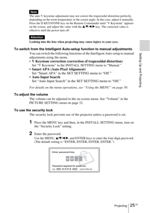 Page 2525 GBProjecting
Setting Up and Projecting
The auto V keystone adjustment may not correct the trapezoidal distortion perfectly, 
depending on the room temperature or the screen angle. In this case, adjust it manually. 
Press the D KEYSTONE key on the Remote Commander until “V Keystone” appears 
on the screen, and adjust the value with the 
v/V/b/B key. The corrected value is 
effective until the power turn off.
Looking into the lens when projecting may cause injury to your eyes.
To switch from the...