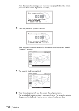 Page 26GB 26Projecting
Next, the screen for entering a new password is displayed. (Enter the current 
password at this screen if you want to keep it.)
3Enter the password again to confirm.
If the password is entered incorrectly, the menu screen displays an “Invalid 
Password!” message.
4The security lock is completed.
5Turn the main power off and disconnect the AC power cord.
The security lock is set to on, then it becomes effective. The screen for entering 
the password is displayed when the power is turned on...
