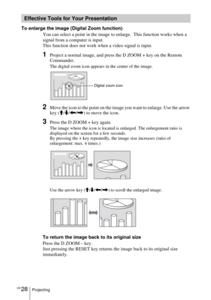 Page 28GB 28Projecting
To enlarge the image (Digital Zoom function)
You can select a point in the image to enlarge.  This function works when a 
signal from a computer is input.
This function does not work when a video signal is input.
1Project a normal image, and press the D ZOOM + key on the Remote 
Commander.
The digital zoom icon appears in the center of the image.
2Move the icon to the point on the image you want to enlarge. Use the arrow 
key (M/m/