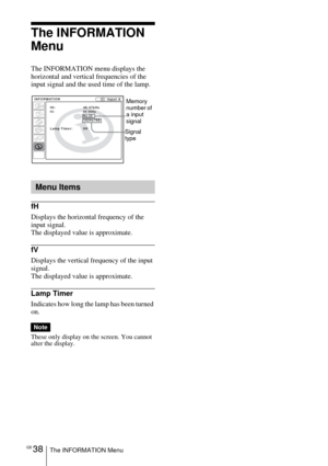 Page 38GB 38The INFORMATION Menu
The INFORMATION 
Menu
The INFORMATION menu displays the 
horizontal and vertical frequencies of the 
input signal and the used time of the lamp.
fH
Displays the horizontal frequency of the 
input signal.
The displayed value is approximate.
fV
Displays the vertical frequency of the input 
signal.
The displayed value is approximate.
Lamp Timer
Indicates how long the lamp has been turned 
on.
These only display on the screen. You cannot 
alter the display.
Menu Items
Note
Input A...