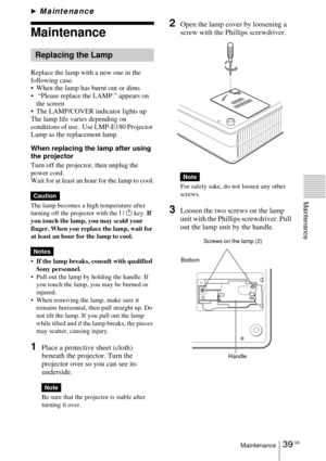 Page 3939 GBMaintenance
Maintenance
BMaintenance
Maintenance
Replace the lamp with a new one in the 
following case.
 When the lamp has burnt out or dims
  “Please replace the LAMP.” appears on 
the screen
 The LAMP/COVER indicator lights up
The lamp life varies depending on 
conditions of use.  Use LMP-E180 Projector 
Lamp as the replacement lamp.
When replacing the lamp after using 
the projector
Turn off the projector, then unplug the 
power cord.
Wait for at least an hour for the lamp to cool.
The lamp...