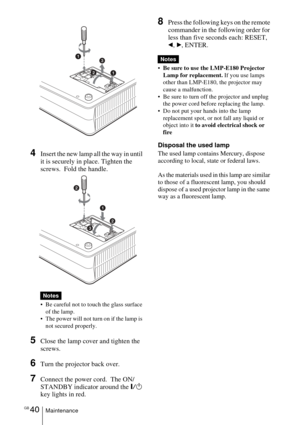 Page 40GB 40Maintenance
4Insert the new lamp all the way in until 
it is securely in place. Tighten the 
screws.  Fold the handle. 
• Be careful not to touch the glass surface of the lamp.
 The power will not turn on if the lamp is 
not secured properly.
5Close the lamp cover and tighten the 
screws.
6Turn the projector back over.
7Connect the power cord.  The ON/
STANDBY indicator around the
 =/1 
key lights in red.
8Press the following keys on the remote 
commander in the following order for 
less than five...