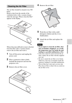 Page 4141 GBMaintenance
Maintenance
The air filter should be cleaned every 500 
hours. 
Remove dust from the outside of the 
ventilation holes with a vacuum cleaner 
when the message “Please clean the filter” 
appears in the display.
When it becomes difficult to remove the dust 
from the filter with a vacuum cleaner, 
remove the air filter and wash it.
1Turn off the power and unplug the 
power cord. 
2Place a protective sheet (cloth) 
beneath the projector and turn the 
projector over.
3Remove the air filter...