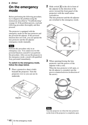 Page 46GB 46On the emergency mode
BOther
On the emergency 
mode
Before performing the following procedure, 
try to diagnose the problem using the 
instructions described in “Troubleshooting” 
on page 42. If the problem persists, read and 
following procedure thoroughly and then 
proceed.
The projector is equipped with the 
emergency mode for the lens protector and 
the powered tilt adjuster. If the powered 
function does not work, you can operate the 
lens protector and the tilt adjuster 
(emergency mode)...