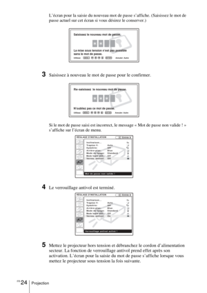 Page 76FR 24Projection
L’écran pour la saisie du nouveau mot de passe s’affiche. (Saisissez le mot de 
passe actuel sur cet écran si vous désirez le conserver.)
3Saisissez à nouveau le mot de passe pour le confirmer.
Si le mot de passe saisi est incorrect, le message « Mot de passe non valide ! » 
s’affiche sur l’écran de menu.
4Le verrouillage antivol est terminé.
5Mettez le projecteur hors tension et débranchez le cordon d’alimentation 
secteur. La fonction de verrouillage antivol prend effet après son...