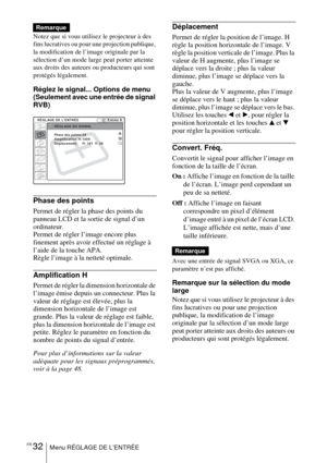 Page 84FR 32Menu RÉGLAGE DE L’ENTRÉE
Notez que si vous utilisez le projecteur à des 
fins lucratives ou pour une projection publique, 
la modification de l’image originale par la 
sélection d’un mode large peut porter atteinte 
aux droits des auteurs ou producteurs qui sont 
protégés légalement.
Réglez le signal... Options de menu 
(Seulement avec une entrée de signal 
RVB) 
Phase des points
Permet de régler la phase des points du 
panneau LCD et la sortie de signal d’un 
ordinateur. 
Permet de régler l’image...