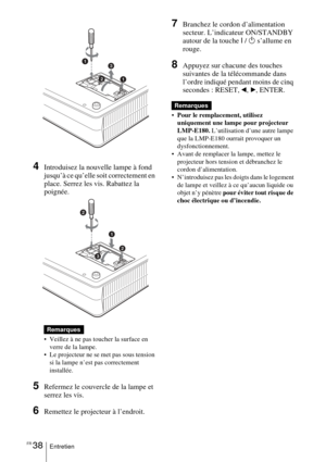 Page 90FR 38Entretien
4Introduisez la nouvelle lampe à fond 
jusqu’à ce qu’elle soit correctement en 
place. Serrez les vis. Rabattez la 
poignée. 
 Veillez à ne pas toucher la surface en 
verre de la lampe.
 Le projecteur ne se met pas sous tension 
si la lampe n’est pas correctement 
installée.
5Refermez le couvercle de la lampe et 
serrez les vis.
6Remettez le projecteur à l’endroit.
7Branchez le cordon d’alimentation 
secteur. L’indicateur ON/STANDBY 
autour de la touche I / 
1 s’allume en 
rouge....