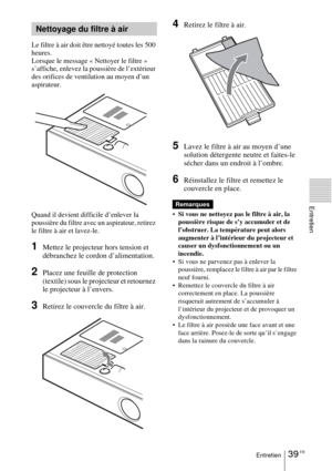 Page 9139 FREntretien
Entretien
Le filtre à air doit être nettoyé toutes les 500 
heures. 
Lorsque le message « Nettoyer le filtre » 
s’affiche, enlevez la poussière de l’extérieur 
des orifices de ventilation au moyen d’un 
aspirateur.
Quand il devient difficile d’enlever la 
poussière du filtre avec un aspirateur, retirez 
le filtre à air et lavez-le.
1Mettez le projecteur hors tension et 
débranchez le cordon d’alimentation. 
2Placez une feuille de protection 
(textile) sous le projecteur et retournez 
le...