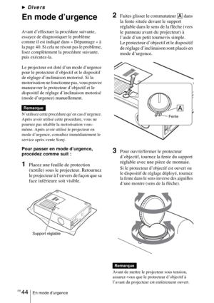 Page 96FR 44En mode d’urgence
BDivers
En mode d’urgence
Avant d’effectuer la procédure suivante, 
essayez de diagnostiquer le problème 
comme il est indiqué dans « Dépannage » à 
la page 40. Si cela ne résout pas le problème, 
lisez complètement la procédure suivante, 
puis exécutez-la.
Le projecteur est doté d’un mode d’urgence 
pour le protecteur d’objectif et le dispositif 
de réglage d’inclinaison motorisé. Si la 
motorisation ne fonctionne pas, vous pouvez 
manœuvrer le protecteur d’objectif et le...