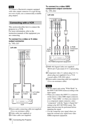 Page 1818Connecting the Projector
To connect a Macintosh computer equipped 
with video output connector of a type having 
two rows of pins, use a commercially available 
plug adaptor.
  
This section describes how to connect the 
projector to a VCR. 
For more information, refer to the 
instruction manuals of the equipment you 
are connecting. 
To connect to a video or S video 
output connector
Ex. VPL-CS7
 
1Stereo audio connecting cable (not supplied) 
(Use a no-resistance cable)
2 Video cable (not supplied)...