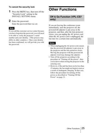 Page 2525Other Functions
Convenient Function
To cancel the security lock
1Press the MENU key, then turn off the 
“Security Lock” setting in the 
INSTALL SETTING menu.
2Enter the password.
Enter the password that was set.
If you call the customer service center because 
you have forgotten the password, you will need 
to be able to verify the projector’s serial 
number and your identity.  (This process may 
differ in other countries.)  Once your identity 
has been confirmed, we will provide you with 
the...