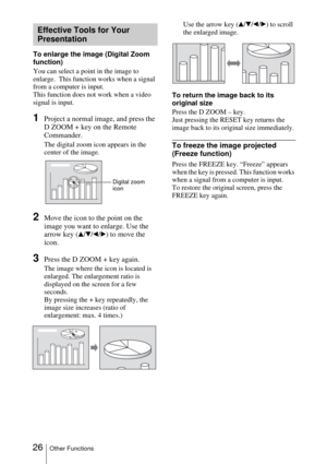 Page 2626Other Functions
To enlarge the image (Digital Zoom 
function)
You can select a point in the image to 
enlarge.  This function works when a signal 
from a computer is input.
This function does not work when a video 
signal is input.
1Project a normal image, and press the 
D ZOOM + key on the Remote 
Commander.
The digital zoom icon appears in the 
center of the image.
2Move the icon to the point on the 
image you want to enlarge. Use the 
arrow key (
v/V/b/B) to move the 
icon.
3Press the D ZOOM + key...