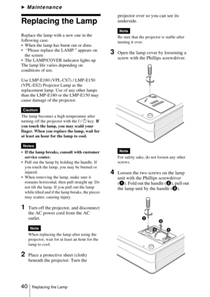 Page 4040Replacing the Lamp
BMaintenance
Replacing the Lamp
Replace the lamp with a new one in the 
following case.
 When the lamp has burnt out or dims
  “Please replace the LAMP.” appears on 
the screen
 The LAMP/COVER indicator lights up
The lamp life varies depending on 
conditions of use.
Use LMP-E180 (VPL-CS7) / LMP-E150 
(VPL-ES2) Projector Lamp as the 
replacement lamp. Use of any other lamps 
than the LMP-E180 or the LMP-E150 may 
cause damage of the projector.
The lamp becomes a high temperature...