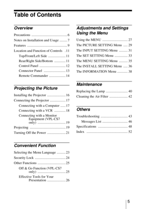 Page 55
Table of Contents
Overview
Precautions ......................................... 6
Notes on Installation and Usage ......... 7
Features .............................................. 9
Location and Function of Controls   . 11
Top/Front/Left Side  .................... 11
Rear/Right Side/Bottom  ............. 11
Control Panel  .............................. 12
Connector Panel  ......................... 13
Remote Commander  ................... 14
Projecting the Picture
Installing the Projector...