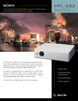 Page 1The VPLES2 is perfect for the small business entrepreneur and
home office professional. Its wide range of input connectors,
selectable picture modes and black level adjustments make it
extremely versatile and ideal for multiple applications.
Just right for presentations and meetings by day AND video
games and movies by night. It can be easily carried – at 6.2
pounds – from your home office to your family room. Getting
things started is easy with its builtin automatic setup.
The VPLES2, a versatile...